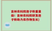 吉林农科院孢子粉重量级！吉林农科院研发孢子粉助力农作物生长)