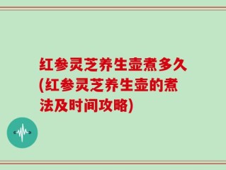 红参灵芝养生壶煮多久(红参灵芝养生壶的煮法及时间攻略)