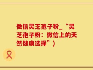 微信灵芝孢子粉_“灵芝孢子粉：微信上的天然健康选择”)