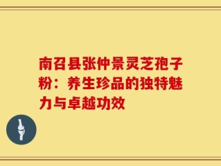 南召县张仲景灵芝孢子粉：养生珍品的独特魅力与卓越功效