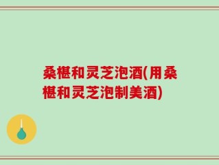 桑椹和灵芝泡酒(用桑椹和灵芝泡制美酒)