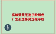 高破壁灵芝孢子粉颜色？怎么选择灵芝孢子粉