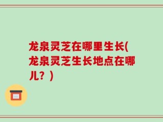 龙泉灵芝在哪里生长(龙泉灵芝生长地点在哪儿？)