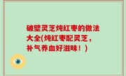 破壁灵芝炖红枣的做法大全(炖红枣配灵芝，补气养血好滋味！)