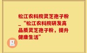 松江农科院灵芝孢子粉_“松江农科院研发高品质灵芝孢子粉，提升健康生活”