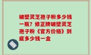 破壁灵芝孢子粉多少钱一瓶？修正牌破壁灵芝孢子粉《官方价格》到底多少钱一盒