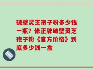 破壁灵芝孢子粉多少钱一瓶？修正牌破壁灵芝孢子粉《官方价格》到底多少钱一盒