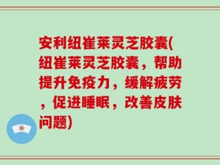 安利纽崔莱灵芝胶囊(纽崔莱灵芝胶囊，帮助提升免疫力，缓解疲劳，促进睡眠，改善皮肤问题)