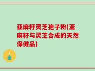 亚麻籽灵芝孢子粉(亚麻籽与灵芝合成的天然保健品)