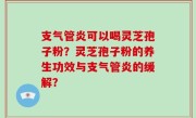 支气管炎可以喝灵芝孢子粉？灵芝孢子粉的养生功效与支气管炎的缓解？