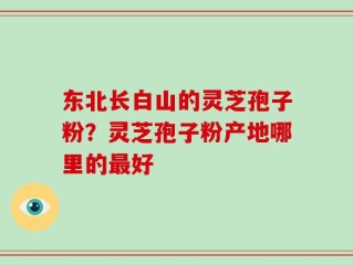 东北长白山的灵芝孢子粉？灵芝孢子粉产地哪里的最好