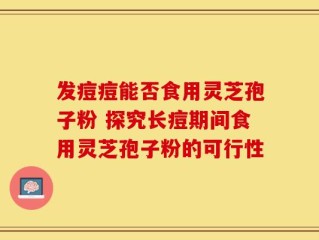 发痘痘能否食用灵芝孢子粉 探究长痘期间食用灵芝孢子粉的可行性