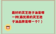 最好的灵芝孢子油是哪一种(最优质的灵芝孢子油品牌是哪一个？)