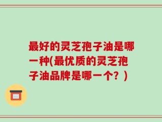 最好的灵芝孢子油是哪一种(最优质的灵芝孢子油品牌是哪一个？)