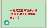 一克灵芝孢子粉多少钱(克灵芝孢子粉价格是多少？)