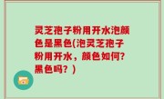 灵芝孢子粉用开水泡颜色是黑色(泡灵芝孢子粉用开水，颜色如何？黑色吗？)
