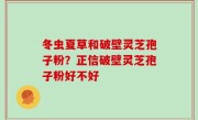 冬虫夏草和破壁灵芝孢子粉？正信破壁灵芝孢子粉好不好
