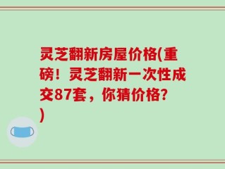 灵芝翻新房屋价格(重磅！灵芝翻新一次性成交87套，你猜价格？)