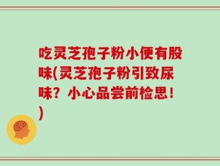 吃灵芝孢子粉小便有股味(灵芝孢子粉引致尿味？小心品尝前检思！)