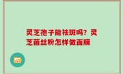 灵芝孢子能祛斑吗？灵芝菌丝粉怎样做面膜