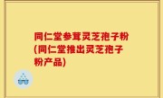 同仁堂参茸灵芝孢子粉(同仁堂推出灵芝孢子粉产品)