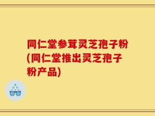 同仁堂参茸灵芝孢子粉(同仁堂推出灵芝孢子粉产品)