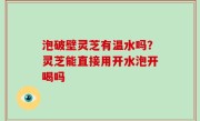泡破壁灵芝有温水吗？灵芝能直接用开水泡开喝吗
