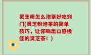 灵芝粉怎么泡茶好吃窍门(灵芝粉泡茶的简单技巧，让你喝出口感极佳的灵芝茶！)