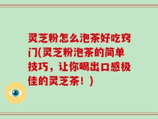 灵芝粉怎么泡茶好吃窍门(灵芝粉泡茶的简单技巧，让你喝出口感极佳的灵芝茶！)