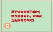 灵芝焕能面膜的功效(焕发肌肤光彩，解锁灵芝面膜神奇功效)