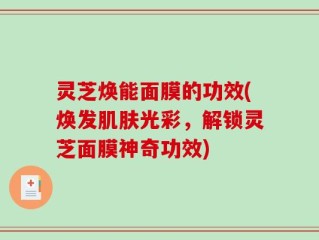 灵芝焕能面膜的功效(焕发肌肤光彩，解锁灵芝面膜神奇功效)