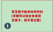 灵芝孢子能多吃吗孕妇(孕期可以安全食用灵芝孢子，但不宜过量)