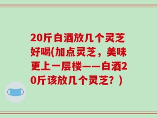 20斤白酒放几个灵芝好喝(加点灵芝，美味更上一层楼——白酒20斤该放几个灵芝？)