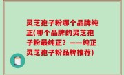 灵芝孢子粉哪个品牌纯正(哪个品牌的灵芝孢子粉最纯正？——纯正灵芝孢子粉品牌推荐)
