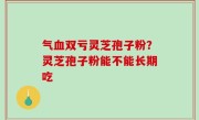 气血双亏灵芝孢子粉？灵芝孢子粉能不能长期吃