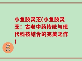 小鱼胶灵芝(小鱼胶灵芝：古老中药传统与现代科技结合的完美之作)