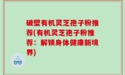 破壁有机灵芝孢子粉推荐(有机灵芝孢子粉推荐：解锁身体健康新境界)