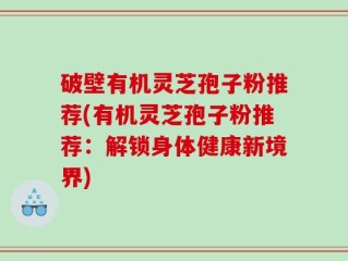 破壁有机灵芝孢子粉推荐(有机灵芝孢子粉推荐：解锁身体健康新境界)