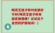 喝灵芝孢子粉对皮肤好不好(喝灵芝孢子粉有益皮肤健康？试试这个自然的护肤秘诀！)