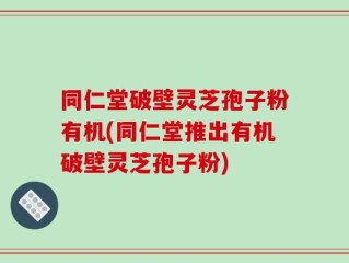 同仁堂破壁灵芝孢子粉有机(同仁堂推出有机破壁灵芝孢子粉)