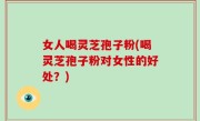 女人喝灵芝孢子粉(喝灵芝孢子粉对女性的好处？)
