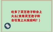 吃多了灵芝孢子粉会上火么(食用灵芝孢子粉会引发上火反应吗？)