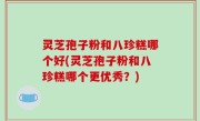 灵芝孢子粉和八珍糕哪个好(灵芝孢子粉和八珍糕哪个更优秀？)