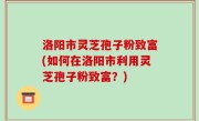 洛阳市灵芝孢子粉致富(如何在洛阳市利用灵芝孢子粉致富？)