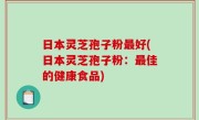 日本灵芝孢子粉最好(日本灵芝孢子粉：最佳的健康食品)