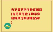 吉芝灵芝孢子粉直播间(吉芝灵芝孢子粉带你窥探灵芝的健康宝藏！)