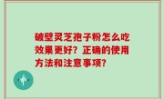 破壁灵芝孢子粉怎么吃效果更好？正确的使用方法和注意事项？