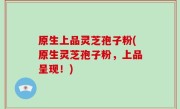 原生上品灵芝孢子粉(原生灵芝孢子粉，上品呈现！)