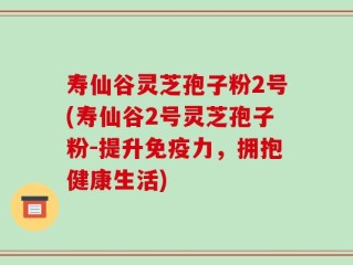 寿仙谷灵芝孢子粉2号(寿仙谷2号灵芝孢子粉-提升免疫力，拥抱健康生活)