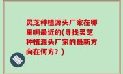 灵芝种植源头厂家在哪里啊最近的(寻找灵芝种植源头厂家的最新方向在何方？)